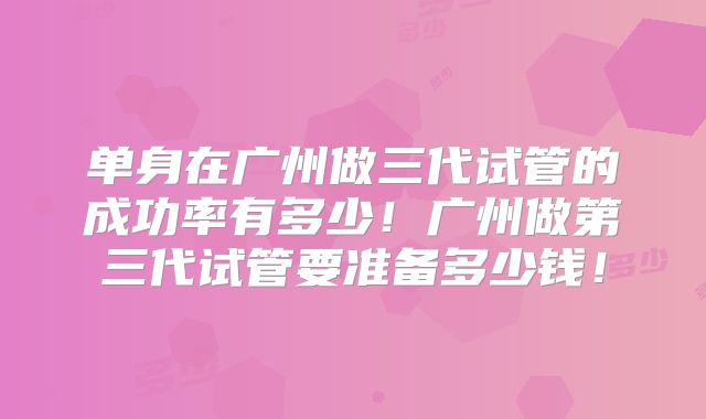 单身在广州做三代试管的成功率有多少！广州做第三代试管要准备多少钱！