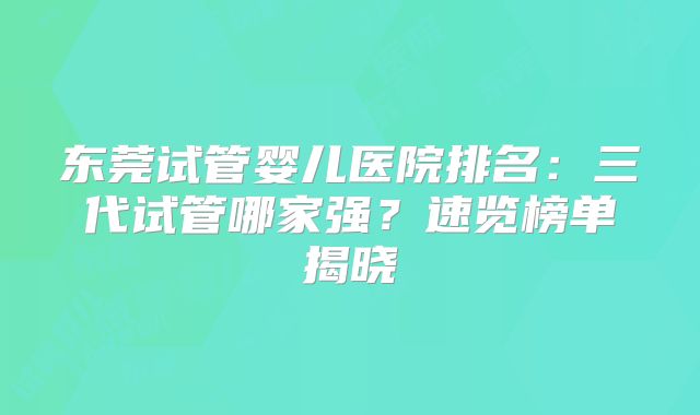 东莞试管婴儿医院排名:三代试管哪家强?速览榜单揭晓