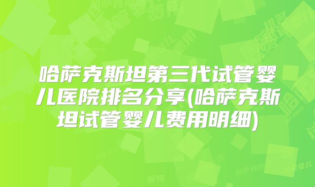 哈萨克斯坦第三代试管婴儿医院排名分享(哈萨克斯坦试管婴儿费用明细)