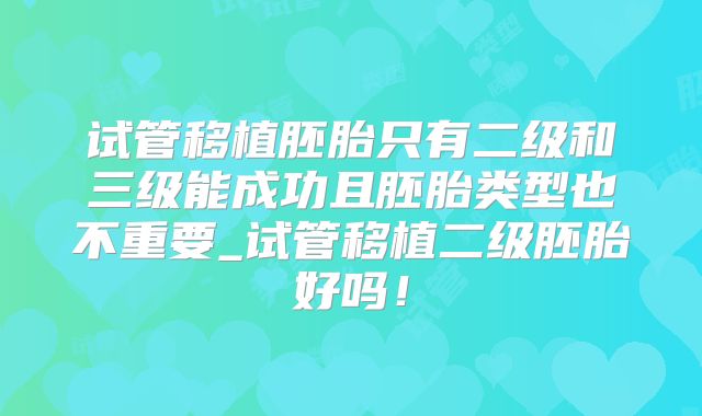 试管移植胚胎只有二级和三级能成功且胚胎类型也不重要_试管移植二级胚胎好吗！