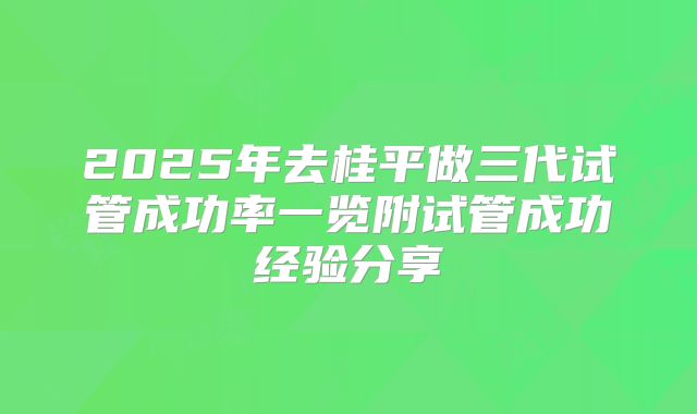 2025年去桂平做三代试管成功率一览附试管成功经验分享
