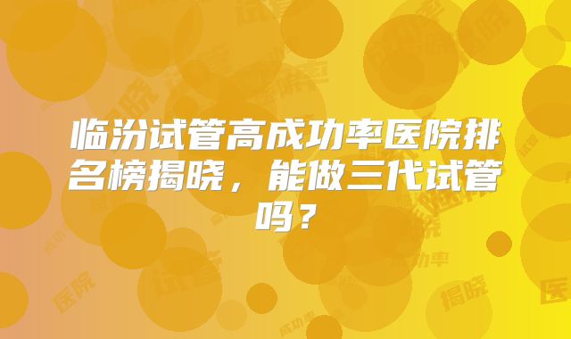 临汾试管高成功率医院排名榜揭晓，能做三代试管吗？