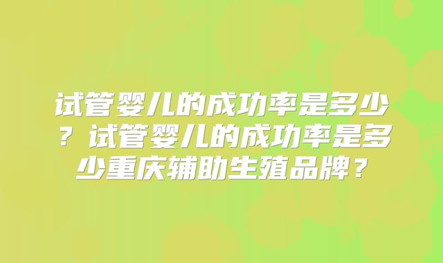 试管婴儿的成功率是多少?试管婴儿的成功率是多少重庆辅助生殖品牌?