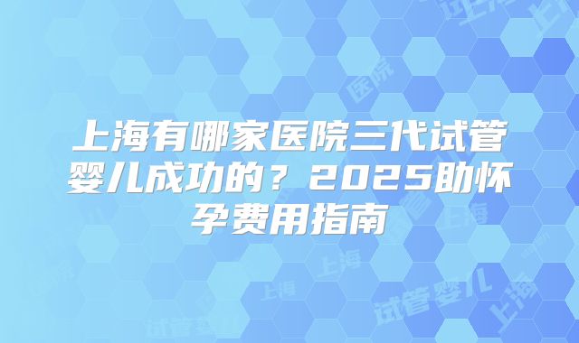 上海有哪家医院三代试管婴儿成功的？2025助怀孕费用指南