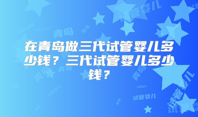 在青岛做三代试管婴儿多少钱？三代试管婴儿多少钱？