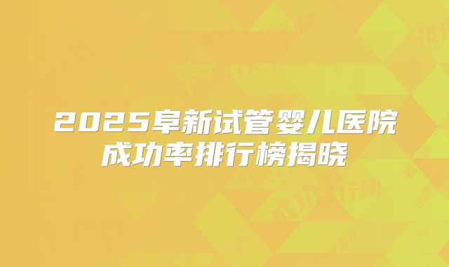 2025阜新试管婴儿医院成功率排行榜揭晓
