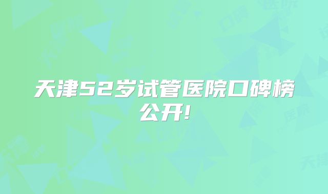天津52岁试管医院口碑榜公开!