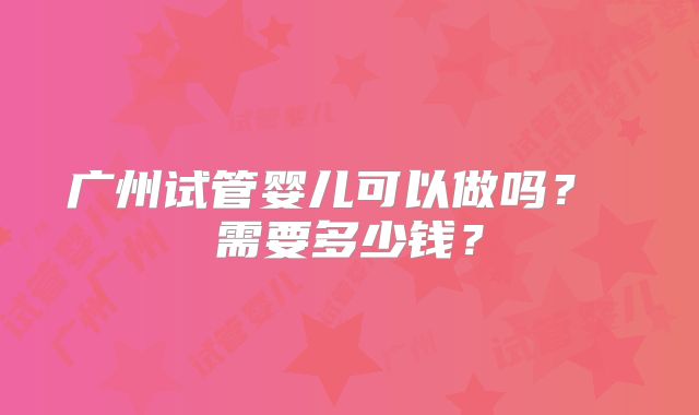 广州试管婴儿可以做吗？ 需要多少钱？