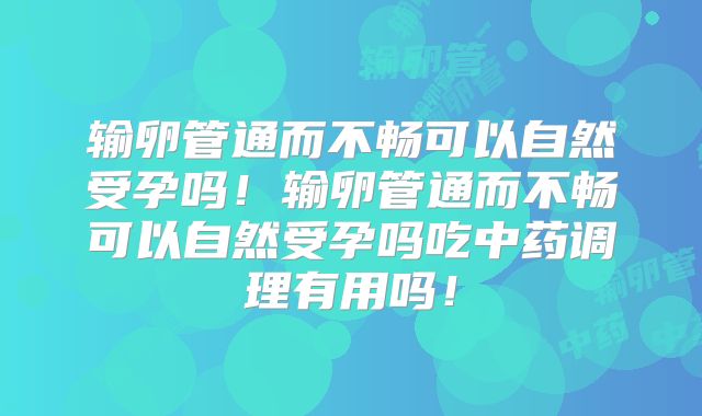 输卵管通而不畅可以自然受孕吗！输卵管通而不畅可以自然受孕吗吃中药调理有用吗！