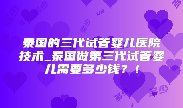 泰国的三代试管婴儿医院技术_泰国做第三代试管婴儿需要多少钱？！