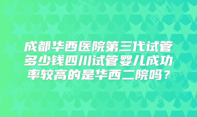 成都华西医院第三代试管多少钱四川试管婴儿成功率较高的是华西二院吗？
