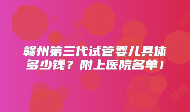 赣州第三代试管婴儿具体多少钱？附上医院名单！