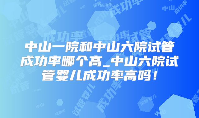 中山一院和中山六院试管成功率哪个高_中山六院试管婴儿成功率高吗！
