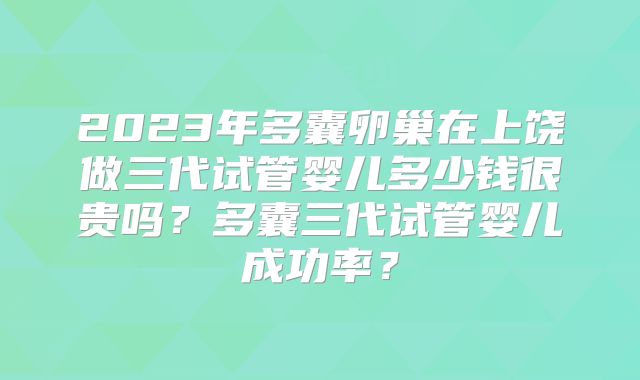 2023年多囊卵巢在上饶做三代试管婴儿多少钱很贵吗？多囊三代试管婴儿成功率？