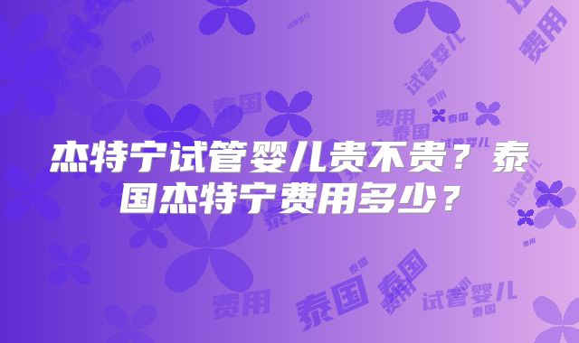 杰特宁试管婴儿贵不贵？泰国杰特宁费用多少？