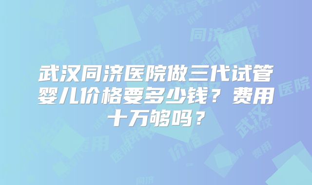 武汉同济医院做三代试管婴儿价格要多少钱?费用十万够吗?