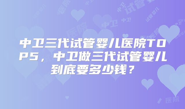 中卫三代试管婴儿医院TOP5，中卫做三代试管婴儿到底要多少钱？