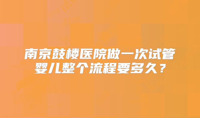 南京鼓楼医院做一次试管婴儿整个流程要多久？