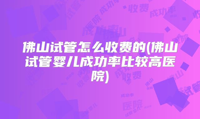佛山试管怎么收费的(佛山试管婴儿成功率比较高医院)