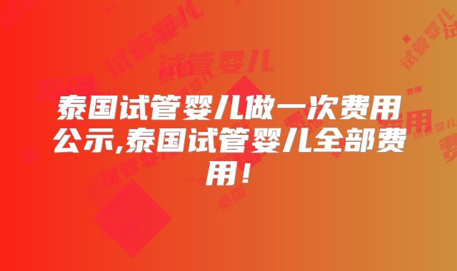 泰国试管婴儿做一次费用公示,泰国试管婴儿全部费用！