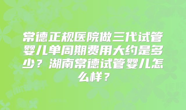 常德正规医院做三代试管婴儿单周期费用大约是多少？湖南常德试管婴儿怎么样？