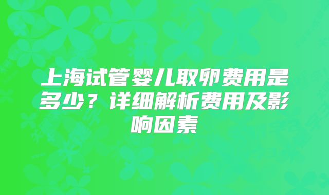 上海试管婴儿取卵费用是多少？详细解析费用及影响因素