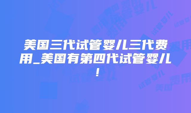 美国三代试管婴儿三代费用_美国有第四代试管婴儿！