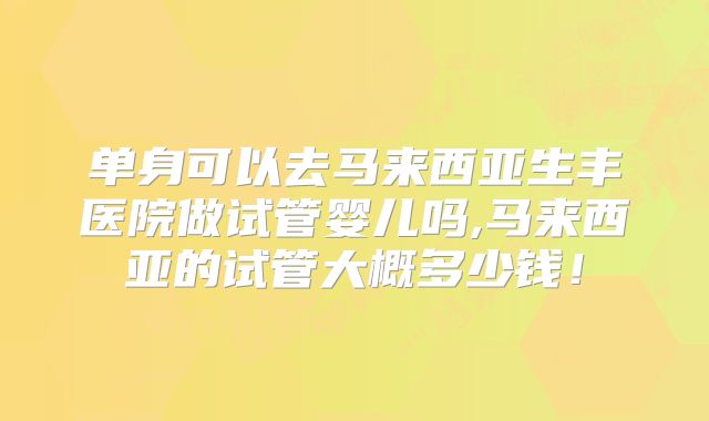 单身可以去马来西亚生丰医院做试管婴儿吗,马来西亚的试管大概多少钱！