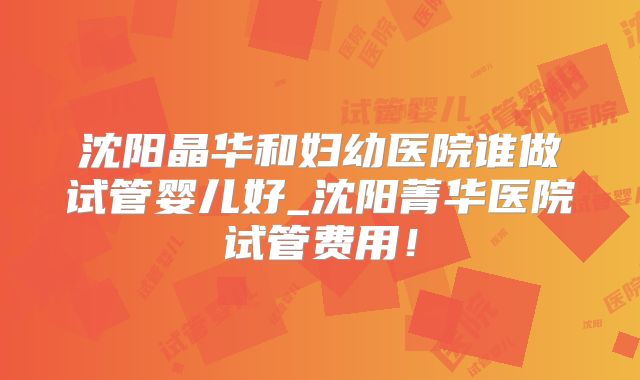 沈阳晶华和妇幼医院谁做试管婴儿好_沈阳菁华医院试管费用！
