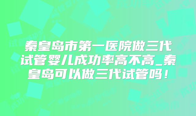 秦皇岛市第一医院做三代试管婴儿成功率高不高_秦皇岛可以做三代试管吗！