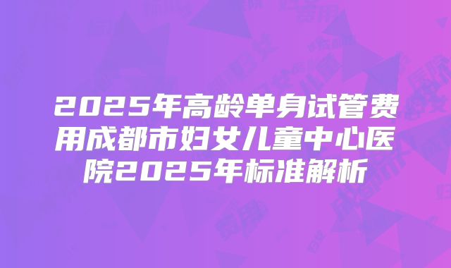 2025年高龄单身试管费用成都市妇女儿童中心医院2025年标准解析