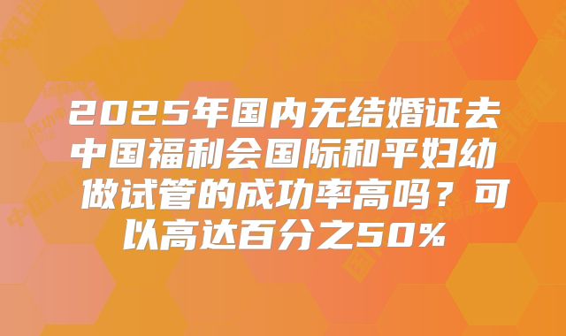2025年国内无结婚证去中国福利会国际和平妇幼 做试管的成功率高吗？可以高达百分之50%