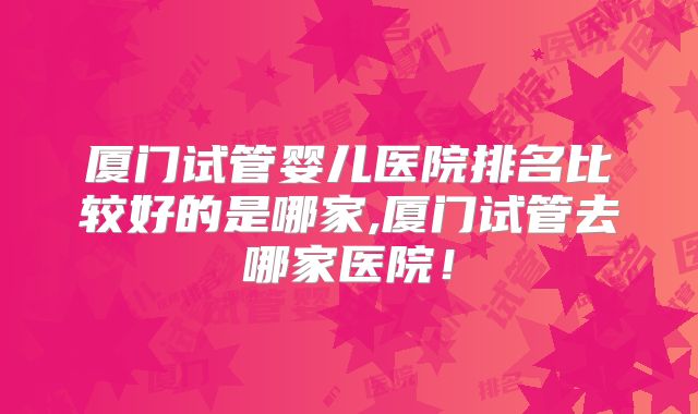 厦门试管婴儿医院排名比较好的是哪家,厦门试管去哪家医院!