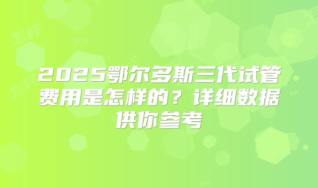 2025鄂尔多斯三代试管费用是怎样的？详细数据供你参考