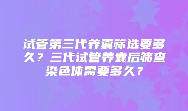 试管第三代养囊筛选要多久？三代试管养囊后筛查染色体需要多久？