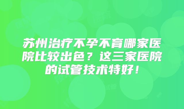 苏州治疗不孕不育哪家医院比较出色？这三家医院的试管技术特好！