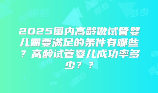 2025国内高龄做试管婴儿需要满足的条件有哪些？高龄试管婴儿成功率多少？？