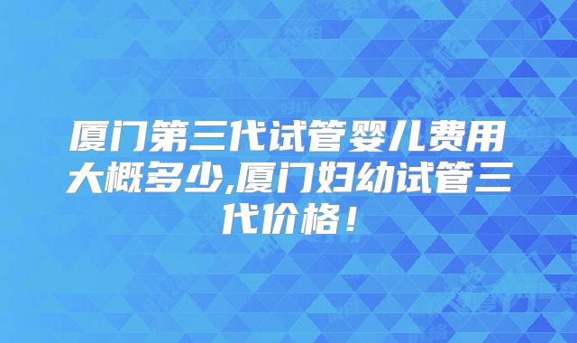 厦门第三代试管婴儿费用大概多少,厦门妇幼试管三代价格!