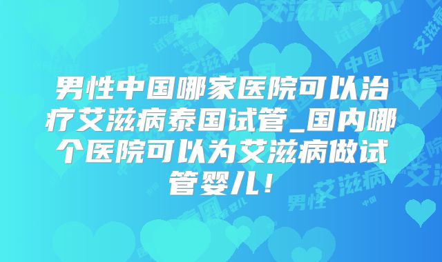 男性中国哪家医院可以治疗艾滋病泰国试管_国内哪个医院可以为艾滋病做试管婴儿！
