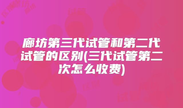 廊坊第三代试管和第二代试管的区别(三代试管第二次怎么收费)