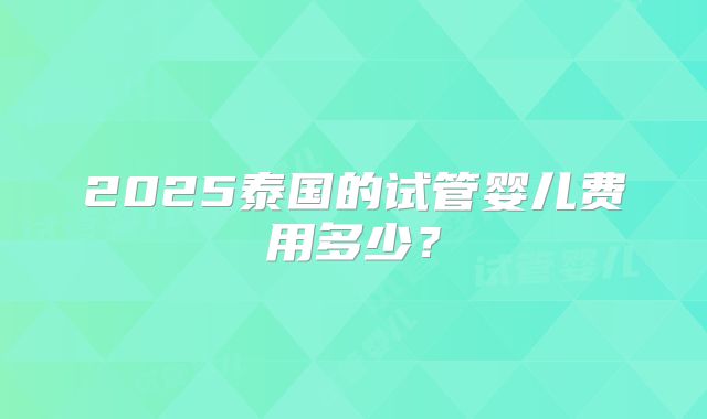 2025泰国的试管婴儿费用多少？