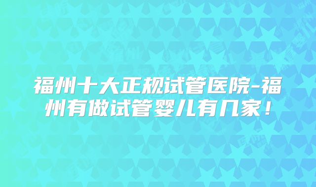 福州十大正规试管医院-福州有做试管婴儿有几家！