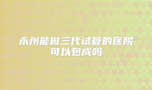 永州能做三代试管的医院可以包成吗
