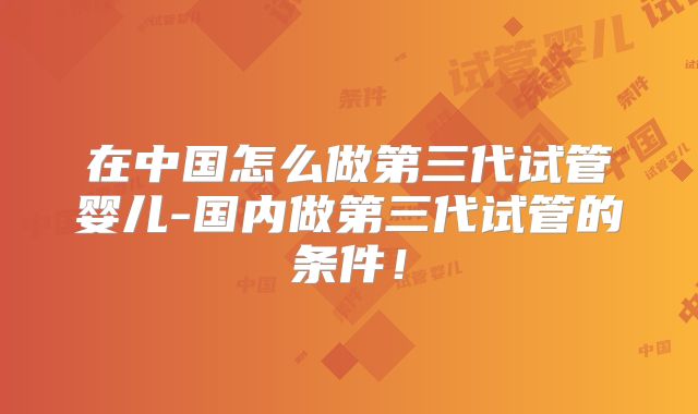 在中国怎么做第三代试管婴儿-国内做第三代试管的条件!