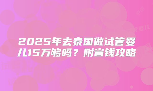 2025年去泰国做试管婴儿15万够吗？附省钱攻略