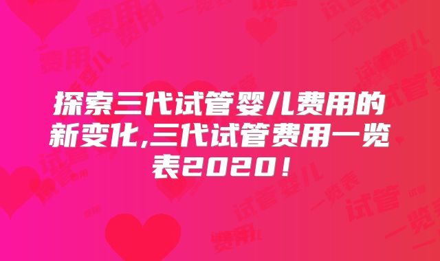 探索三代试管婴儿费用的新变化,三代试管费用一览表2020！