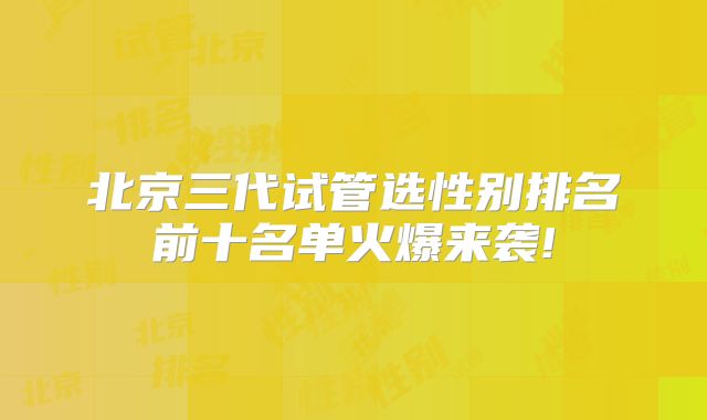 北京三代试管选性别排名前十名单火爆来袭!
