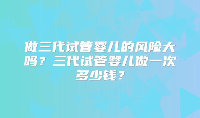 做三代试管婴儿的风险大吗？三代试管婴儿做一次多少钱？