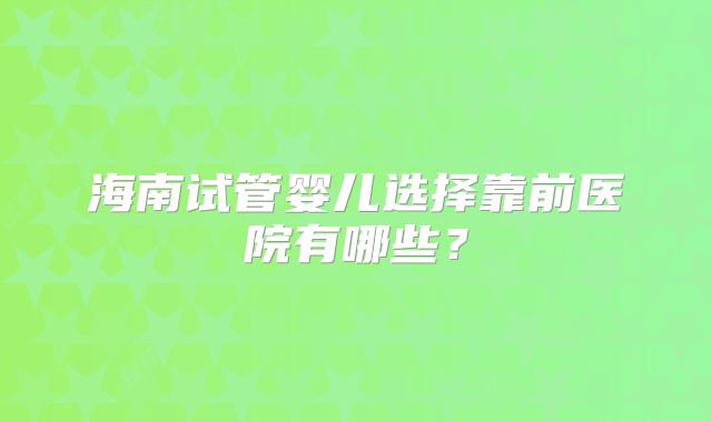 海南试管婴儿选择靠前医院有哪些?