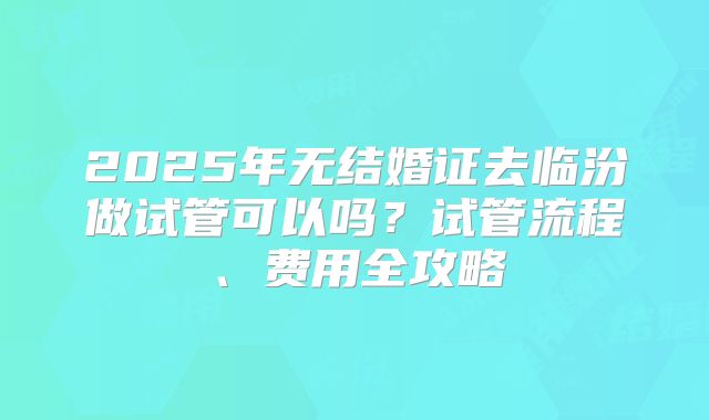 2025年无结婚证去临汾做试管可以吗？试管流程、费用全攻略